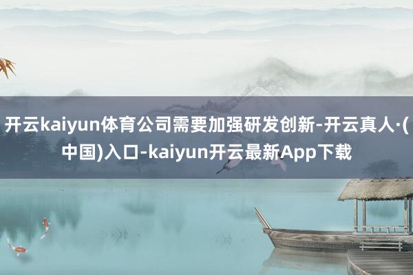 开云kaiyun体育公司需要加强研发创新-开云真人·(中国)入口-kaiyun开云最新App下载