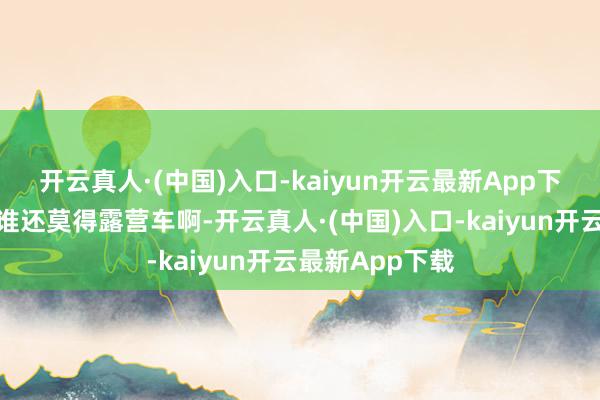 开云真人·(中国)入口-kaiyun开云最新App下载这个夏天是谁还莫得露营车啊-开云真人·(中国)入口-kaiyun开云最新App下载