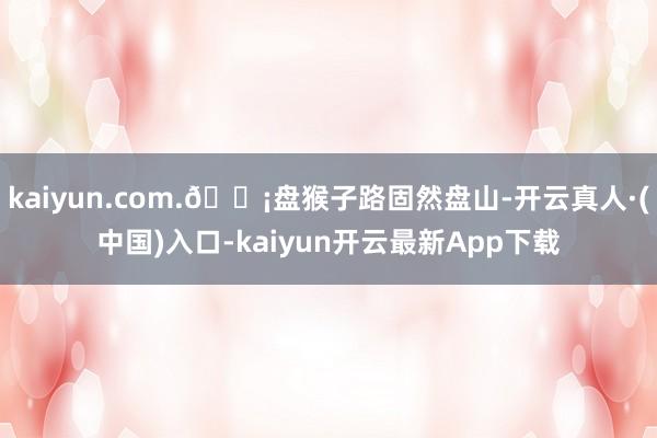 kaiyun.com.🟡盘猴子路固然盘山-开云真人·(中国)入口-kaiyun开云最新App下载