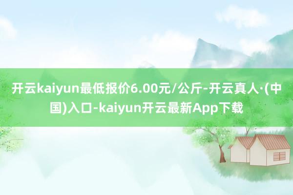 开云kaiyun最低报价6.00元/公斤-开云真人·(中国)入口-kaiyun开云最新App下载