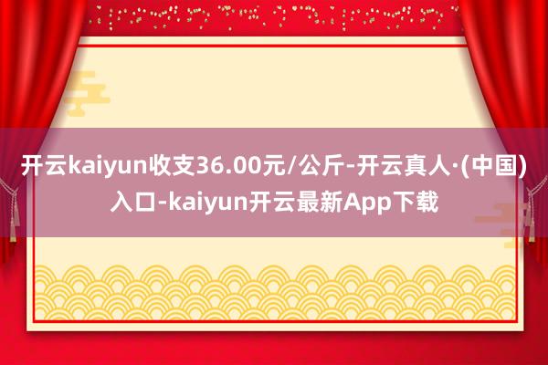 开云kaiyun收支36.00元/公斤-开云真人·(中国)入口-kaiyun开云最新App下载