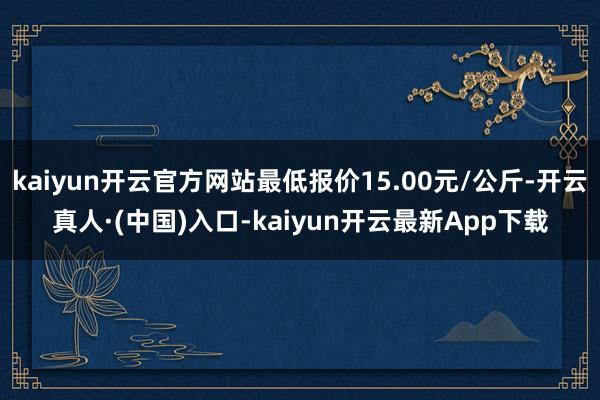 kaiyun开云官方网站最低报价15.00元/公斤-开云真人·(中国)入口-kaiyun开云最新App下载