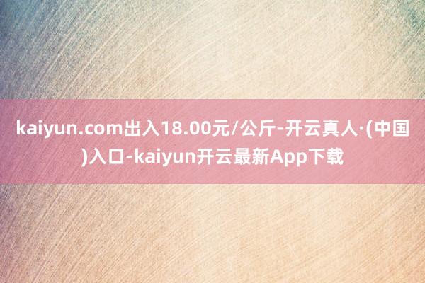 kaiyun.com出入18.00元/公斤-开云真人·(中国)入口-kaiyun开云最新App下载