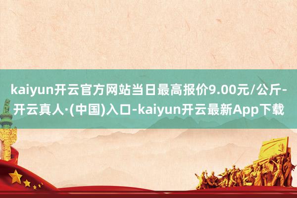 kaiyun开云官方网站当日最高报价9.00元/公斤-开云真人·(中国)入口-kaiyun开云最新App下载