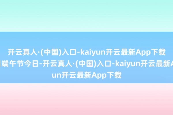 开云真人·(中国)入口-kaiyun开云最新App下载6月10日端午节今日-开云真人·(中国)入口-kaiyun开云最新App下载