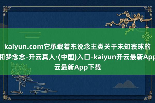 kaiyun.com它承载着东说念主类关于未知寰球的渴慕和梦念念-开云真人·(中国)入口-kaiyun开云最新App下载