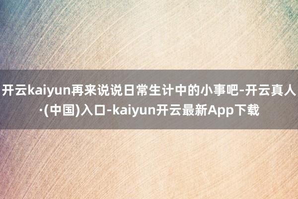 开云kaiyun再来说说日常生计中的小事吧-开云真人·(中国)入口-kaiyun开云最新App下载