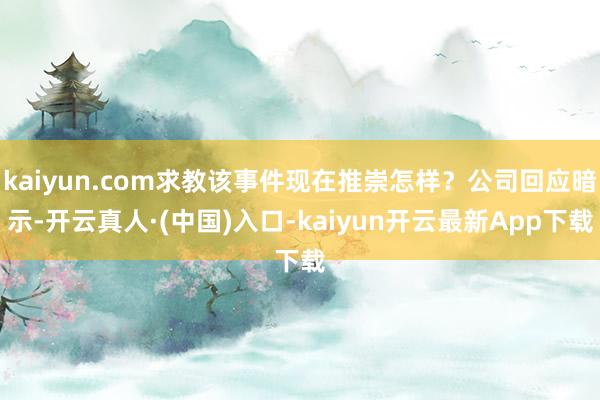 kaiyun.com求教该事件现在推崇怎样？公司回应暗示-开云真人·(中国)入口-kaiyun开云最新App下载