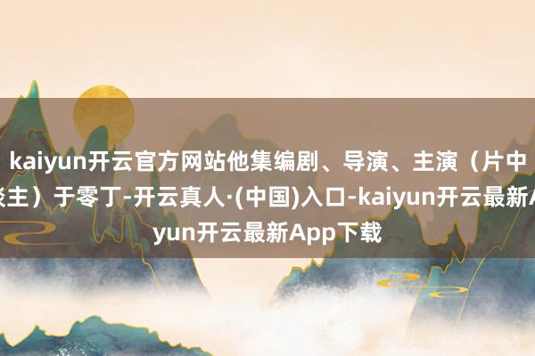 kaiyun开云官方网站他集编剧、导演、主演（片中评释东谈主）于零丁-开云真人·(中国)入口-kaiyun开云最新App下载