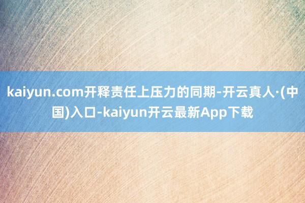 kaiyun.com开释责任上压力的同期-开云真人·(中国)入口-kaiyun开云最新App下载