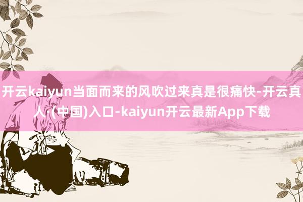 开云kaiyun当面而来的风吹过来真是很痛快-开云真人·(中国)入口-kaiyun开云最新App下载