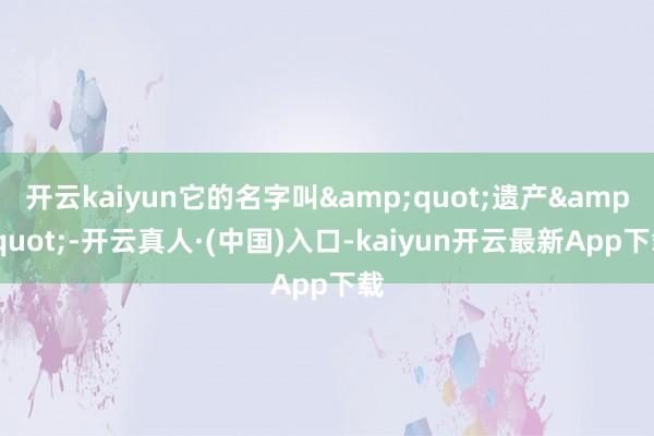 开云kaiyun它的名字叫&quot;遗产&quot;-开云真人·(中国)入口-kaiyun开云最新App下载