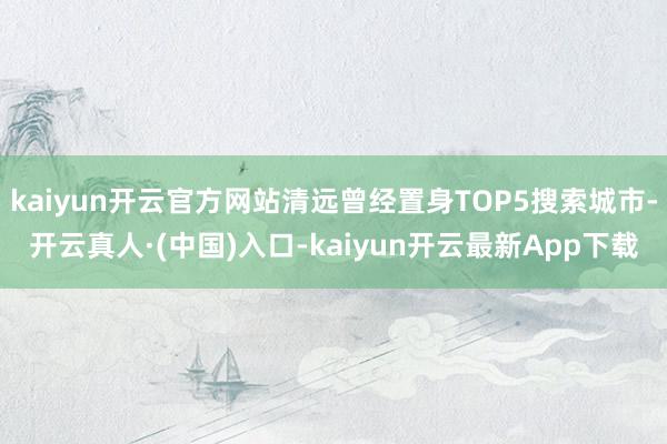 kaiyun开云官方网站清远曾经置身TOP5搜索城市-开云真人·(中国)入口-kaiyun开云最新App下载