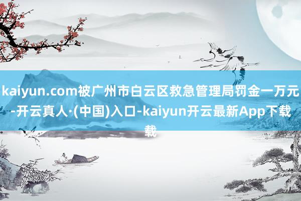 kaiyun.com被广州市白云区救急管理局罚金一万元-开云真人·(中国)入口-kaiyun开云最新App下载