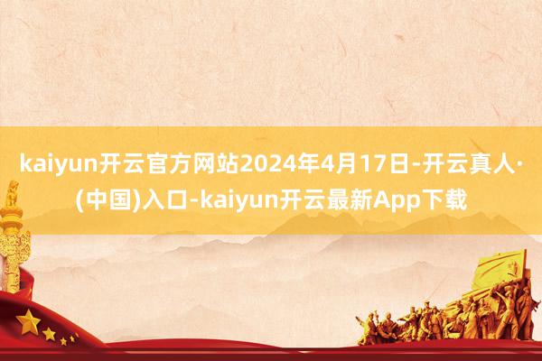 kaiyun开云官方网站2024年4月17日-开云真人·(中国)入口-kaiyun开云最新App下载