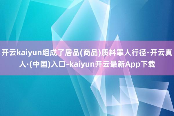 开云kaiyun组成了居品(商品)质料罪人行径-开云真人·(中国)入口-kaiyun开云最新App下载