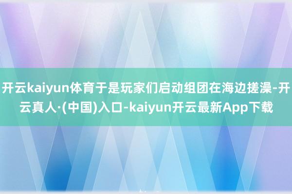 开云kaiyun体育于是玩家们启动组团在海边搓澡-开云真人·(中国)入口-kaiyun开云最新App下载