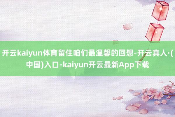 开云kaiyun体育留住咱们最温馨的回想-开云真人·(中国)入口-kaiyun开云最新App下载