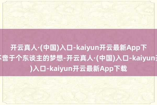 开云真人·(中国)入口-kaiyun开云最新App下载咱们的梦想并不啻于个东谈主的梦想-开云真人·(中国)入口-kaiyun开云最新App下载