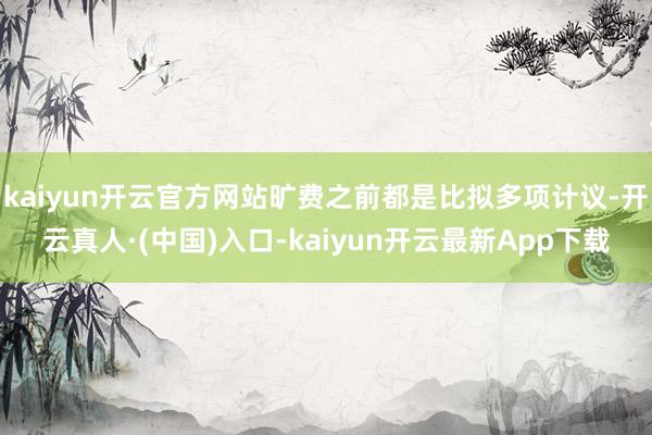 kaiyun开云官方网站旷费之前都是比拟多项计议-开云真人·(中国)入口-kaiyun开云最新App下载