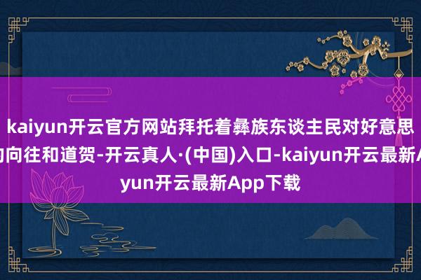 kaiyun开云官方网站拜托着彝族东谈主民对好意思好生计的向往和道贺-开云真人·(中国)入口-kaiyun开云最新App下载