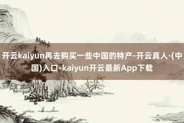 开云kaiyun再去购买一些中国的特产-开云真人·(中国)入口-kaiyun开云最新App下载