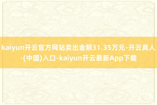 kaiyun开云官方网站卖出金额31.35万元-开云真人·(中国)入口-kaiyun开云最新App下载