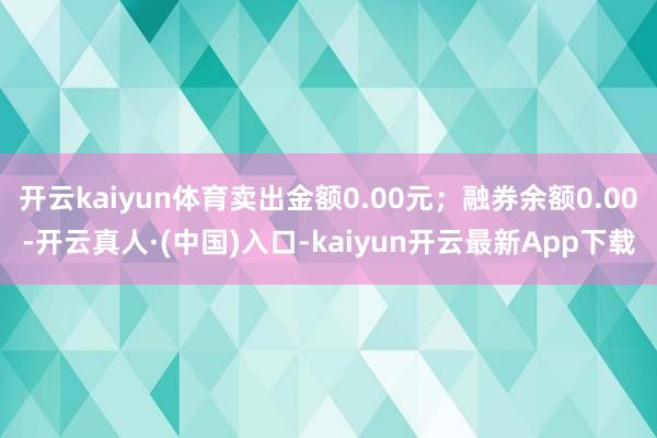 开云kaiyun体育卖出金额0.00元；融券余额0.00-开云真人·(中国)入口-kaiyun开云最新App下载