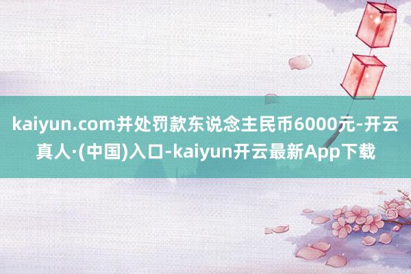 kaiyun.com并处罚款东说念主民币6000元-开云真人·(中国)入口-kaiyun开云最新App下载