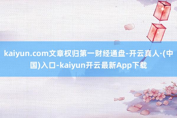 kaiyun.com文章权归第一财经通盘-开云真人·(中国)入口-kaiyun开云最新App下载