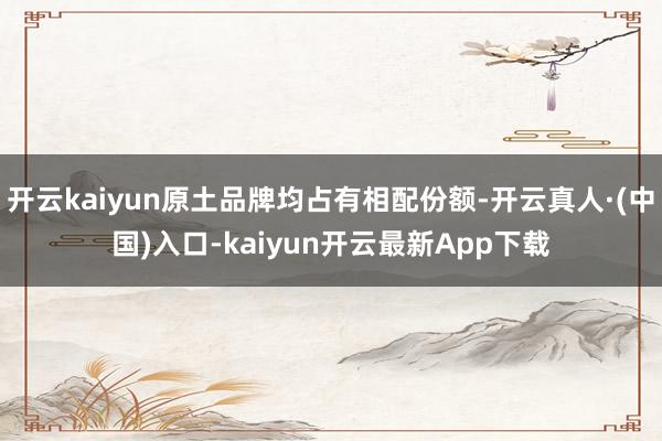 开云kaiyun原土品牌均占有相配份额-开云真人·(中国)入口-kaiyun开云最新App下载