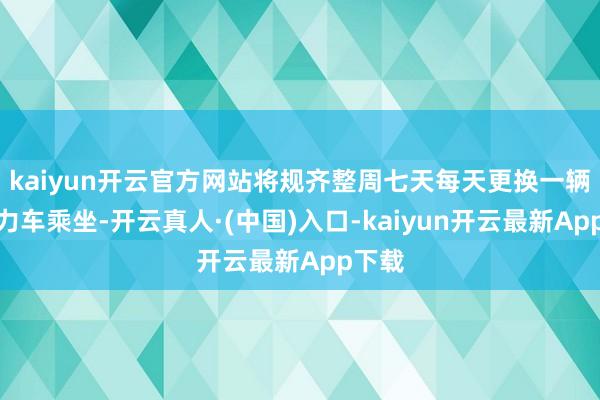 kaiyun开云官方网站将规齐整周七天每天更换一辆新动力车乘坐-开云真人·(中国)入口-kaiyun开云最新App下载