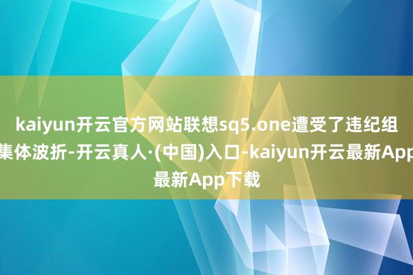 kaiyun开云官方网站联想sq5.one遭受了违纪组织的集体波折-开云真人·(中国)入口-kaiyun开云最新App下载