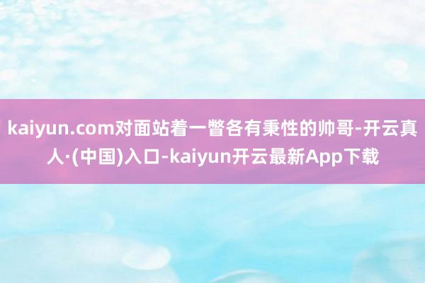 kaiyun.com对面站着一瞥各有秉性的帅哥-开云真人·(中国)入口-kaiyun开云最新App下载