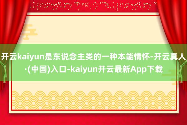 开云kaiyun是东说念主类的一种本能情怀-开云真人·(中国)入口-kaiyun开云最新App下载