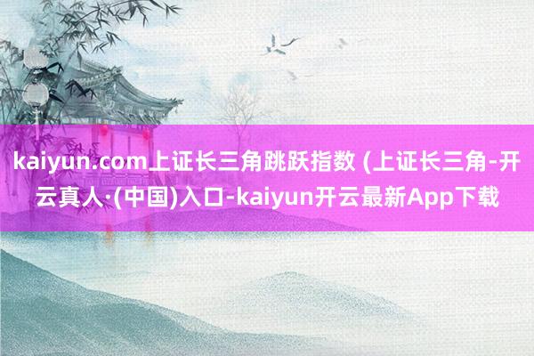 kaiyun.com上证长三角跳跃指数 (上证长三角-开云真人·(中国)入口-kaiyun开云最新App下载