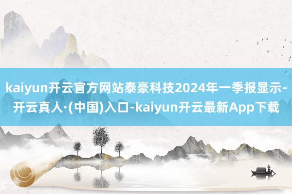 kaiyun开云官方网站泰豪科技2024年一季报显示-开云真人·(中国)入口-kaiyun开云最新App下载