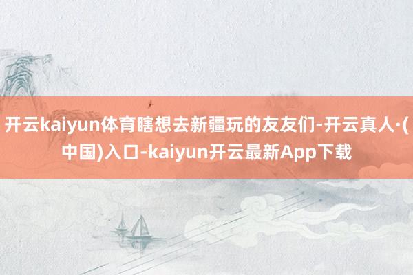 开云kaiyun体育瞎想去新疆玩的友友们-开云真人·(中国)入口-kaiyun开云最新App下载