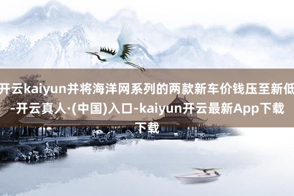 开云kaiyun并将海洋网系列的两款新车价钱压至新低-开云真人·(中国)入口-kaiyun开云最新App下载