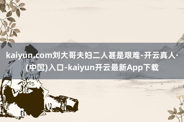 kaiyun.com刘大哥夫妇二人甚是艰难-开云真人·(中国)入口-kaiyun开云最新App下载