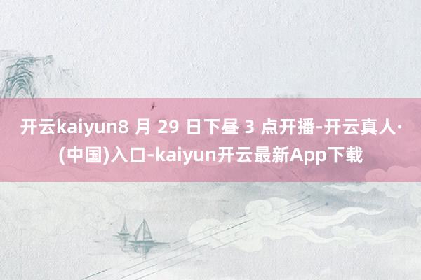 开云kaiyun8 月 29 日下昼 3 点开播-开云真人·(中国)入口-kaiyun开云最新App下载