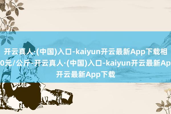 开云真人·(中国)入口-kaiyun开云最新App下载相差9.00元/公斤-开云真人·(中国)入口-kaiyun开云最新App下载