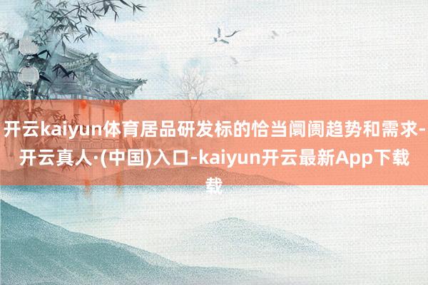 开云kaiyun体育居品研发标的恰当阛阓趋势和需求-开云真人·(中国)入口-kaiyun开云最新App下载