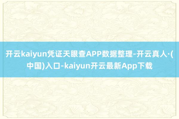 开云kaiyun凭证天眼查APP数据整理-开云真人·(中国)入口-kaiyun开云最新App下载