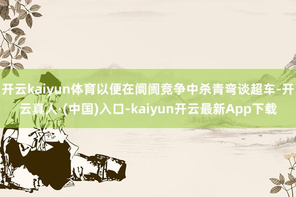 开云kaiyun体育以便在阛阓竞争中杀青弯谈超车-开云真人·(中国)入口-kaiyun开云最新App下载