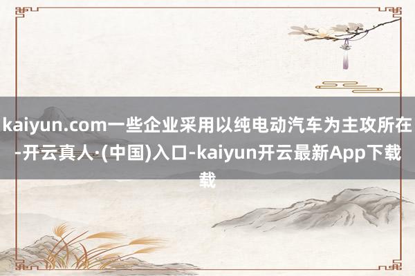 kaiyun.com一些企业采用以纯电动汽车为主攻所在-开云真人·(中国)入口-kaiyun开云最新App下载