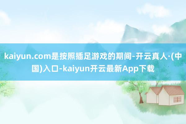 kaiyun.com是按照插足游戏的期间-开云真人·(中国)入口-kaiyun开云最新App下载