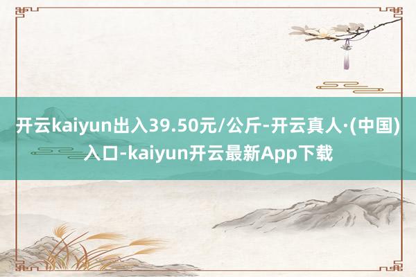 开云kaiyun出入39.50元/公斤-开云真人·(中国)入口-kaiyun开云最新App下载