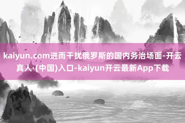 kaiyun.com进而干扰俄罗斯的国内务治场面-开云真人·(中国)入口-kaiyun开云最新App下载