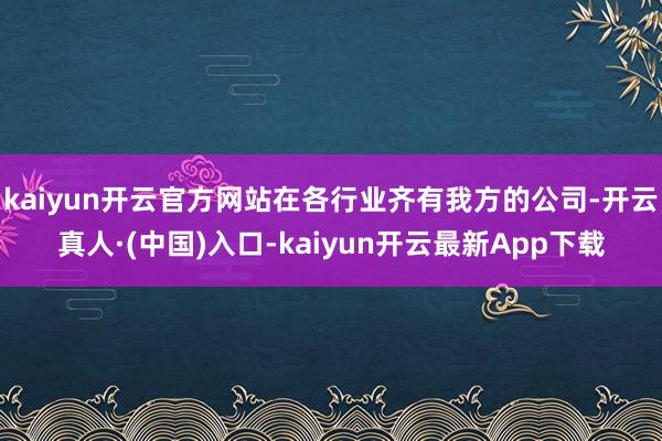 kaiyun开云官方网站在各行业齐有我方的公司-开云真人·(中国)入口-kaiyun开云最新App下载